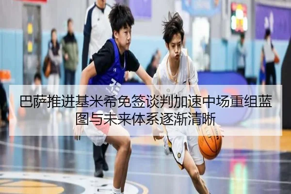 巴萨推进基米希免签谈判加速中场重组蓝图与未来体系逐渐清晰