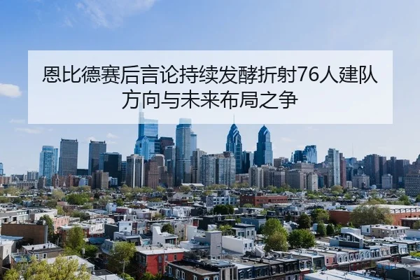 恩比德赛后言论持续发酵折射76人建队方向与未来布局之争