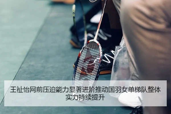 王祉怡网前压迫能力显著进阶推动国羽女单梯队整体实力持续提升